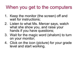 When you get to the computers Keep the monitor (the screen) off and wait for instructions; Listen to what Ms. Mercer says, watch what she show you, and raise your hands if you have questions; Wait for the magic word (shalom) to turn on your monitor; Click on the icon (picture) for your grade level and start working. 