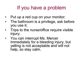 If you have a problem Put up a red cup on your monitor; The bathroom is a privilege, ask before you use it; Trips to the nurse/office require visible injury;  You can interrupt Ms. Mercer immediately for a bleeding injury, but yelling is not acceptable and will not help, so stay calm. 