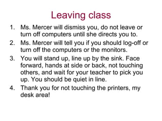 Leaving class Ms. Mercer will dismiss you, do not leave or turn off computers until she directs you to. Ms. Mercer will tell you if you should log-off or turn off the computers or the monitors. You will stand up, line up by the sink. Face forward, hands at side or back, not touching others, and wait for your teacher to pick you up. You should be quiet in line.  Thank you for not touching the printers, my desk area! 