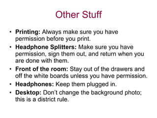 Other Stuff Printing:  Always make sure you have permission before you print. Headphone Splitters:  Make sure you have permission, sign them out, and return when you are done with them. Front of the room:  Stay out of the drawers and off the white boards unless you have permission. Headphones:  Keep them plugged in. Desktop:  Don’t change the background photo; this is a district rule. 