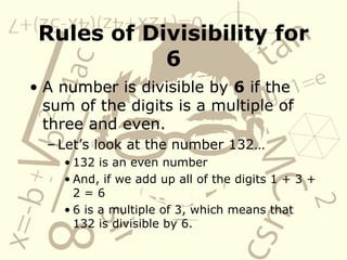 Rules of Divisibility for 6 A number is divisible by  6  if the sum of the digits is a multiple of three and even.  Let’s look at the number 132… 132 is an even number And, if we add up all of the digits 1 + 3 + 2 = 6 6 is a multiple of 3, which means that 132 is divisible by 6. 