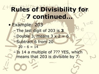 Rules of Divisibility for 7 continued… Example: 203 The last digit of 203 is  3 Double 3, means 3 x 2 = 6 Subtract 6 from 20 20 – 6 = 14 Is 14 a multiple of 7?? YES, which means that 203 is divisible by 7. 
