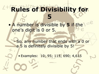 Rules of Divisibility for 5 A number is divisible by  5  if the one’s digit is 0 or 5.   So, any number that ends with a 0 or a 5 is definitely divisible by 5! Examples:  10; 95; 115; 690; 4,615 