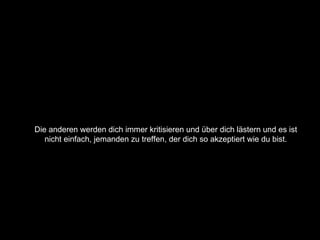 Die anderen werden dich immer kritisieren und über dich lästern und es ist  nicht einfach, jemanden zu treffen, der dich so akzeptiert wie du bist.  