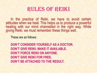 Rules of reiki
     In the practice of Reiki, we have to avoid certain
attitudes when we heal. This helps us to produce a powerful
healing with our mind channelled in the right way. While
giving Reiki, we must remember these things well.
   These are as follows:

   DON’T CONSIDER YOURSELF AS A DOCTOR.
   DON’T GIVE REIKI; MAKE IT AVAILABLE.
   DON’T FORCE REIKI ON ANYONE.
   DON’T GIVE REIKI FOR FREE.
   DON’T BE ATTACHED TO THE RESULT.
 