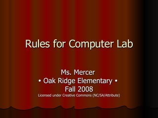 Rules for Computer Lab Ms. Mercer    Oak Ridge Elementary     Fall 2008 Licensed under Creative Commons (NC/SA/Attribute) 