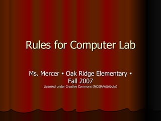 Rules for Computer Lab Ms. Mercer    Oak Ridge Elementary    Fall 2007 Licensed under Creative Commons (NC/SA/Attribute) 