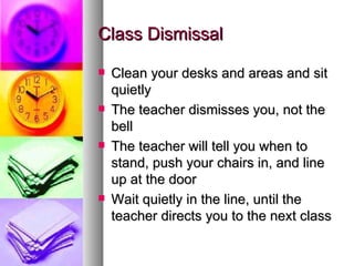 Class Dismissal

   Clean your desks and areas and sit
    quietly
   The teacher dismisses you, not the
    bell
   The teacher will tell you when to
    stand, push your chairs in, and line
    up at the door
   Wait quietly in the line, until the
    teacher directs you to the next class
 