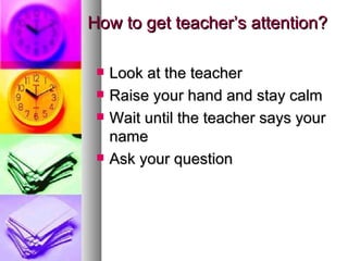 How to get teacher’s attention?

    Look at the teacher
    Raise your hand and stay calm
    Wait until the teacher says your
     name
    Ask your question
 