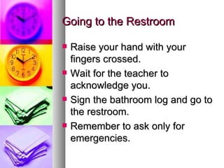 Going to the Restroom

   Raise your hand with your
    fingers crossed.
   Wait for the teacher to
    acknowledge you.
   Sign the bathroom log and go to
    the restroom.
   Remember to ask only for
    emergencies.
 