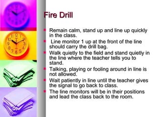 Fire Drill
   Remain calm, stand up and line up quickly
    in the class.
    Line monitor 1 up at the front of the line
    should carry the drill bag.
   Walk quietly to the field and stand quietly in
    the line where the teacher tells you to
    stand.
   Talking, playing or fooling around in line is
    not allowed.
   Wait patiently in line until the teacher gives
    the signal to go back to class.
   The line monitors will be in their positions
    and lead the class back to the room.
 