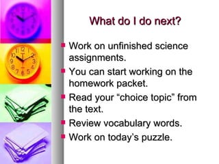 What do I do next?

   Work on unfinished science
    assignments.
   You can start working on the
    homework packet.
   Read your “choice topic” from
    the text.
   Review vocabulary words.
   Work on today’s puzzle.
 