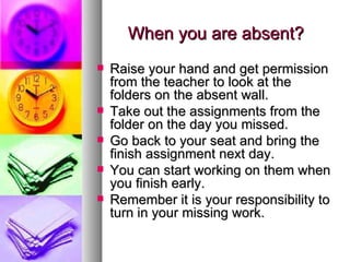 When you are absent?
   Raise your hand and get permission
    from the teacher to look at the
    folders on the absent wall.
   Take out the assignments from the
    folder on the day you missed.
   Go back to your seat and bring the
    finish assignment next day.
   You can start working on them when
    you finish early.
   Remember it is your responsibility to
    turn in your missing work.
 