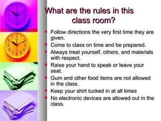 What are the rules in this
       class room?
   Follow directions the very first time they are
    given.
   Come to class on time and be prepared.
   Always treat yourself, others, and materials
    with respect.
   Raise your hand to speak or leave your
    seat.
   Gum and other food items are not allowed
    in the class.
   Keep your shirt tucked in at all times
   No electronic devices are allowed out in the
    class.
 