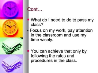 Cont…

 What do I need to do to pass my
  class?
- Focus on my work, pay attention
  in the classroom and use my
  time wisely.

   You can achieve that only by
    following the rules and
    procedures in the class.
 