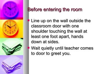 Before entering the room

   Line up on the wall outside the
    classroom door with one
    shoulder touching the wall at
    least one foot apart, hands
    down at sides.
   Wait quietly until teacher comes
    to door to greet you.
 