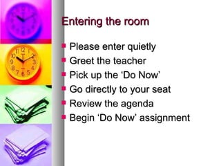 Entering the room

   Please enter quietly
   Greet the teacher
   Pick up the ‘Do Now’
   Go directly to your seat
   Review the agenda
   Begin ‘Do Now’ assignment
 