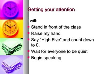 Getting your attention

I will:
 Stand in front of the class

 Raise my hand

 Say “High Five” and count down
  to 0.
 Wait for everyone to be quiet

 Begin speaking
 