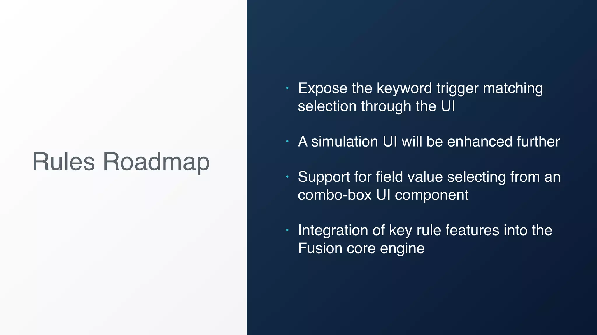 Rules Roadmap
• Expose the keyword trigger matching
selection through the UI
• A simulation UI will be enhanced further
• Support for field value selecting from an
combo-box UI component
• Integration of key rule features into the
Fusion core engine
 