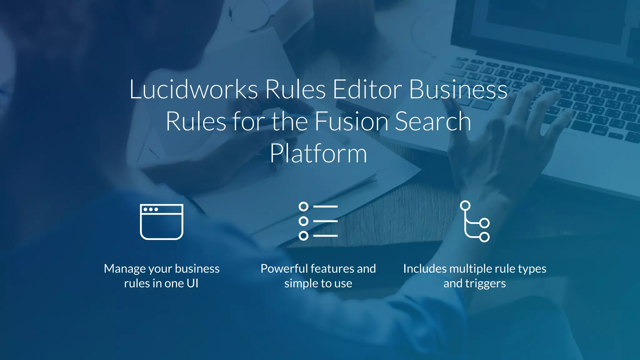 Lucidworks Rules Editor Business
Rules for the Fusion Search
Platform
Manage your business
rules in one UI
Powerful features and
simple to use
Includes multiple rule types
and triggers
 