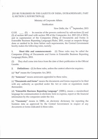 [TO BE PUBLISHED IN THE GAZETTE OF INDIA, EXTRAORDINARY, PART
rr, SECTION 3, SUB SECTTON (01
Ministry of Corporate Affairs
Notification
New Delhi, the gs September, 2015
G.S.R. _ (E). - In exercise of the powers conferred by sub-sections (1) and
(2) of section 469 read with section 398 of the Companies Act, 2013 (18 of 2013),
and in supersession of the Companies (Filing of Documents and Forms in
Extensible Business Reporting Language) Rules, 2011, except as respects things
done or omitbed to be done before such supersession, the Central Government
hereby makes the following rules, namely:
1. Short title and commencem€nt- (1) These rules may be called the
Companies (Filing of Documents and Forms in Extensible Business Reporting
l-anguage) Rules, 2015.
(2) They shall come into force from the date of their publication in the Official
Gazette.
2 Definitions: - (1) In these rules, unless the context otherwise requires,-
(a) "Acf' means the Companies Act, 2013;
(b) "Annexure" means annexures appended to these rules;
(c) "Documents and forms" means the documents and forms required to be filed
with any authority as specified under the Act or rules or regulations made
thereunder;
(d) "Extensible Business Reporting Language" (XBRL), means a standardised
language for communication in electronic form to express, report or file financial
information by the companies under the Acf
(e) "Taxonomy" means in XBRL, an elechonic dictionary for reporting the
business data as approved by the Central Govemment in respect of any
documents or forms indicated in these rules.
 