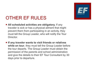 OTHER EF RULES
 All scheduled activities are obligatory. If any
traveler is sick or has a physical ailment that might
prevent them from participating in an activity, they
must tell the Group Leader, who will notify the Tour
Director.
 If any traveler wants to visit friends or relatives
while on tour, they must tell the Group Leader before
the tour departs. The Group Leader must obtain the
permission of the parents and school administration
and give the details to their EF Tour Consultant by 30
days prior to departure.
 