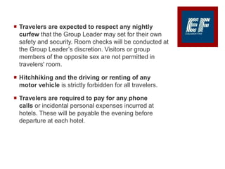  Travelers are expected to respect any nightly
curfew that the Group Leader may set for their own
safety and security. Room checks will be conducted at
the Group Leader’s discretion. Visitors or group
members of the opposite sex are not permitted in
travelers' room.
 Hitchhiking and the driving or renting of any
motor vehicle is strictly forbidden for all travelers.
 Travelers are required to pay for any phone
calls or incidental personal expenses incurred at
hotels. These will be payable the evening before
departure at each hotel.
 