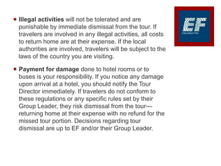  Illegal activities will not be tolerated and are
punishable by immediate dismissal from the tour. If
travelers are involved in any illegal activities, all costs
to return home are at their expense. If the local
authorities are involved, travelers will be subject to the
laws of the country you are visiting.
 Payment for damage done to hotel rooms or to
buses is your responsibility. If you notice any damage
upon arrival at a hotel, you should notify the Tour
Director immediately. If travelers do not conform to
these regulations or any specific rules set by their
Group Leader, they risk dismissal from the tour—
returning home at their expense with no refund for the
missed tour portion. Decisions regarding tour
dismissal are up to EF and/or their Group Leader.
 