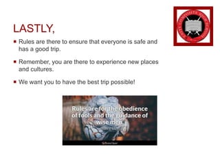 LASTLY,
 Rules are there to ensure that everyone is safe and
has a good trip.
 Remember, you are there to experience new places
and cultures.
 We want you to have the best trip possible!
 
