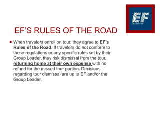 EF’S RULES OF THE ROAD
 When travelers enroll on tour, they agree to EF’s
Rules of the Road. If travelers do not conform to
these regulations or any specific rules set by their
Group Leader, they risk dismissal from the tour,
returning home at their own expense with no
refund for the missed tour portion. Decisions
regarding tour dismissal are up to EF and/or the
Group Leader.
 