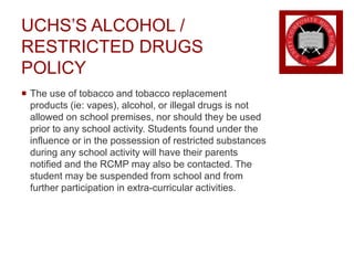 UCHS’S ALCOHOL /
RESTRICTED DRUGS
POLICY
 The use of tobacco and tobacco replacement
products (ie: vapes), alcohol, or illegal drugs is not
allowed on school premises, nor should they be used
prior to any school activity. Students found under the
influence or in the possession of restricted substances
during any school activity will have their parents
notified and the RCMP may also be contacted. The
student may be suspended from school and from
further participation in extra-curricular activities.
 