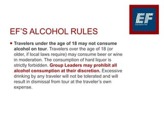 EF’S ALCOHOL RULES
 Travelers under the age of 18 may not consume
alcohol on tour. Travelers over the age of 18 (or
older, if local laws require) may consume beer or wine
in moderation. The consumption of hard liquor is
strictly forbidden. Group Leaders may prohibit all
alcohol consumption at their discretion. Excessive
drinking by any traveler will not be tolerated and will
result in dismissal from tour at the traveler’s own
expense.
 