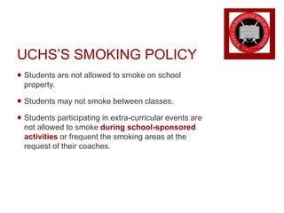 UCHS’S SMOKING POLICY
 Students are not allowed to smoke on school
property.
 Students may not smoke between classes.
 Students participating in extra-curricular events are
not allowed to smoke during school-sponsored
activities or frequent the smoking areas at the
request of their coaches.
 