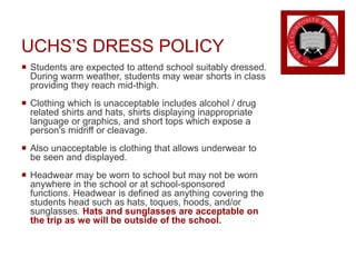 UCHS’S DRESS POLICY
 Students are expected to attend school suitably dressed.
During warm weather, students may wear shorts in class
providing they reach mid-thigh.
 Clothing which is unacceptable includes alcohol / drug
related shirts and hats, shirts displaying inappropriate
language or graphics, and short tops which expose a
person's midriff or cleavage.
 Also unacceptable is clothing that allows underwear to
be seen and displayed.
 Headwear may be worn to school but may not be worn
anywhere in the school or at school-sponsored
functions. Headwear is defined as anything covering the
students head such as hats, toques, hoods, and/or
sunglasses. Hats and sunglasses are acceptable on
the trip as we will be outside of the school.
 