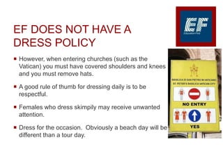 EF DOES NOT HAVE A
DRESS POLICY
 However, when entering churches (such as the
Vatican) you must have covered shoulders and knees
and you must remove hats.
 A good rule of thumb for dressing daily is to be
respectful.
 Females who dress skimpily may receive unwanted
attention.
 Dress for the occasion. Obviously a beach day will be
different than a tour day.
 