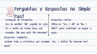 Formação de Perguntas
Uso do auxiliar "did" seguido do suje
ito e verbo na forma base, por
exemplo: "Did you visit the museum?"
Perguntas e Respostas no Simple
Past Respostas Curtas
Utiliza-se "Yes, I did" ou "No, I
didn't" para confirmar ou negar a
ação.
Respostas Completas
Incluem toda a estrutura, por exemplo: "Yes, I visited the museum last
week."
 