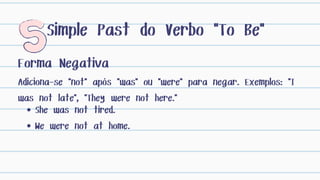 Forma Negativa
Adiciona-se "not" após "was" ou "were" para negar. Exemplos: "I
was not late", "They were not here."
Simple Past do Verbo "To Be"
She was not tired.
We were not at home.
 