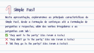 Nesta apresentação, exploraremos as principais características do
Simple Past, desde a formação de sentenças até a formulação de
perguntas e respostas, além dos verbos irregulares e as
perguntas com 'wh-'.
Simple Past
✅ "They went to the party." (Eles foram à festa.)
❌ "They didn’t go to the party." (Eles não foram à festa.)
❓ "Did they go to the party?" (Eles foram à festa?)
 