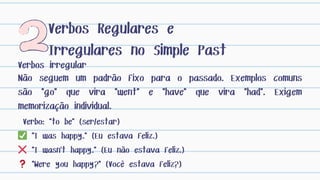 Verbos irregular
Verbos Regulares e
Irregulares no Simple Past
Verbo: "to be" (ser/estar)
✅ "I was happy." (Eu estava feliz.)
❌ "I wasn't happy." (Eu não estava feliz.)
❓ "Were you happy?" (Você estava feliz?)
Não seguem um padrão fixo para o passado. Exemplos comuns
são "go" que vira "went" e "have" que vira "had". Exigem
memorização individual.
 