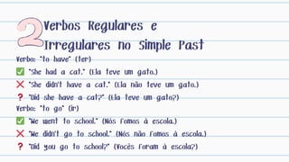 Verbos Regulares e
Irregulares no Simple Past
Verbo: "to go" (ir)
✅ "We went to school." (Nós fomos à escola.)
❌ "We didn't go to school." (Nós não fomos à escola.)
❓ "Did you go to school?" (Vocês foram à escola?)
Verbo: "to have" (ter)
✅ "She had a cat." (Ela teve um gato.)
❌ "She didn't have a cat." (Ela não teve um gato.)
❓ "Did she have a cat?" (Ela teve um gato?)
 