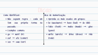 Dicas
Como identificar:
Não seguem regra — cada um
tem sua própria forma no
passado.
Exemplos comuns:
go → went (ir)
eat → ate (comer)
see → saw (ver)
Dica de memorização:
Aprenda os mais usados em grupos:
be (was/were) → have (had) → do (did)
take (took) → make (made) → give
(gave)
write (wrote) → drive (drove) → ride
(rode)
 