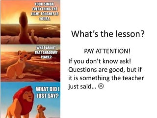 What’s the lesson?
       PAY ATTENTION!
If you don’t know ask!
Questions are good, but if
it is something the teacher
just said… 
 