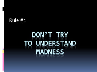 DON’T TRY
TO UNDERSTAND
MADNESS
Rule #1
 