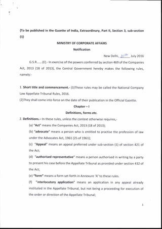{To be published in the Gazette of India, Extraordinary, Part ll, Section 3, sub-section
{iD
MINISTRY OF CORPORATE AFFAIRS
Notification
New Delhi, ) lst .luty zoto
G.S.R.......(E).- ln exercise of the powers conferred by section 469 of the Companies
Act, 2013 (18 of 2013), the Central Government hereby makes the following rures,
namely:-
L. Short title and commencement,- (l)These rules may be called the National Company
Law Appellate Tribunal Rules, 20L6.
(2)They shall come into force on the date of their publication in the Official Gazette.
Chapter - |
Definitions, forms etc.
2. Definitions.- In these rules, unless the context otherwise requires,-
(a) "Act" means the Companies Act, 201.3 (18 of 2013);
(b) "advocate" means a person who is entitled to practise the profession of law
under the Advocates Act, 1961 (25 of 1961);
(c) 'Appeal" means an appeal preferred under sub-section (j.) of section 421 of
the Act;
(d) "authorised representative" means a person authorised in writing by a party
to present his case before the Appellate Tribunal as provided under section 432 of
the Act;
(e) "form" means a form set forth in Annexure 'A'to these rules.
(f) "interlocutory application" means an application in any appeal alreaoy
instituted in the Appellate Tribunal, but not being a proceeding for execution of
the order or direction of the Appellate Tribunal;
 