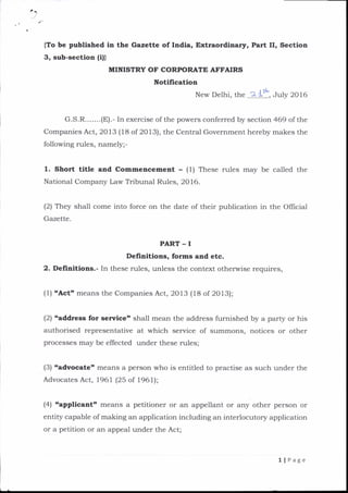 {To be published in the Gazette of India, Extraordinary, Part II, Section
3, sub-section lil)
MINISTRY OF CORFORATE AFFAIRS
Notification
New Delhi, the 2ls*, July 2016
G.S.R.......(E).- In exercise of the powers conferred by section 469 of the
Companies Act, 2013 (18 of 2013), the Central Government hereby makes the
following rules, namely;-
1. Short title and Commencement - (1) These rules may be called the
National Company Law Tribunal Rules, 2016.
(2) They shall come into force on the date of their publication in the Official
Gazette.
PART - I
Definltions, forms and etc.
2. Definitlons.- In these rules, unless the context otherwise requires,
(l) 'Acto means the Companies Act, 2013 (18 of 2013);
(2) caddress for senrice' shall mean the address furnished by a party or his
authorised representative at which service of summons, notices or other
processes may be effected under these rules;
(3) 'advocatet means a person who is entitled to practise as such under the
Advocates Act, 1961 (25 of 1961);
(4) capplicantt means a petitioner or an appellant or any other person or
entity capable of making an application including an interlocutory application
or a petition or an appeal under the Act;
llPage
 