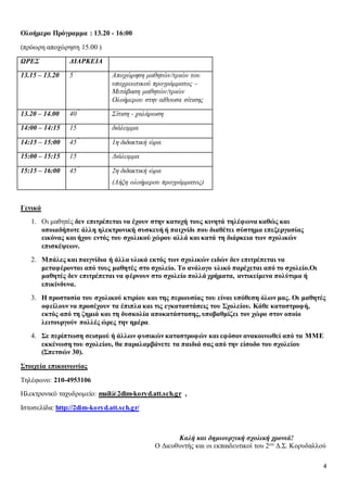 4
Ολοήμερο Πρόγραμμα : 13.20 - 16:00
(πρόωρη αποχώρηση 15.00 )
ΩΡΕΣ ΔΙΑΡΚΕΙΑ
13.15 – 13.20 5 ́ Αποχώρηση μαθητών/τριών του
υποχρεωτικού προγράμματος –
Μετάβαση μαθητών/τριών
Ολοήμερου στην αίθουσα σίτισης
13.20 – 14.00 40 ́ Σίτιση - χαλάρωση
14:00 – 14:15 15 ́ διάλειμμα
14:15 – 15:00 45 ́ 1η διδακτική ώρα
15:00 – 15:15 15 ́ Διάλειμμα
15:15 – 16:00 45 ́ 2η διδακτική ώρα
(Λήξη ολοήμερου προγράμματος)
Γενικά
1. Οι μαθητές δεν επιτρέπεται να έχουν στην κατοχή τους κινητά τηλέφωνα καθώς και
οποιαδήποτε άλλη ηλεκτρονική συσκευή ή παιχνίδι που διαθέτει σύστημα επεξεργασίας
εικόνας και ήχου εντός του σχολικού χώρου αλλά και κατά τη διάρκεια των σχολικών
επισκέψεων.
2. Μπάλες και παιγνίδια ή άλλα υλικά εκτός των σχολικών ειδών δεν επιτρέπεται να
μεταφέρονται από τους μαθητές στο σχολείο. Το ανάλογο υλικό παρέχεται από το σχολείο.Οι
μαθητές δεν επιτρέπεται να φέρνουν στο σχολείο πολλά χρήματα, αντικείμενα πολύτιμα ή
επικίνδυνα.
3. Η προστασία του σχολικού κτιρίου και της περιουσίας του είναι υπόθεση όλων μας. Οι μαθητές
οφείλουν να προσέχουν τα έπιπλα και τις εγκαταστάσεις του Σχολείου. Κάθε καταστροφή,
εκτός από τη ζημιά και τη δυσκολία αποκατάστασης, υποβαθμίζει τον χώρο στον οποίο
λειτουργούν πολλές ώρες την ημέρα.
4. Σε περίπτωση σεισμού ή άλλων φυσικών καταστροφών και εφόσον ανακοινωθεί από τα ΜΜΕ
εκκένωση του σχολείου, θα παραλαμβάνετε τα παιδιά σας από την είσοδο του σχολείου
(Σπετσών 30).
Στοιχεία επικοινωνίας
Τηλέφωνο: 210-4953106
Ηλεκτρονικό ταχυδρομείο: mail@2dim-koryd.att.sch.gr ,
Ιστοσελίδα: http://2dim-koryd.att.sch.gr/
Καλή και δημιουργική σχολική χρονιά!
Ο Διευθυντής και οι εκπαιδευτικοί του 2ου Δ.Σ. Κορυδαλλού
 