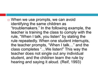  When we use prompts, we can avoid
identifying the same children as
“troublemakers.” In the following example, the
teacher is training the class to comply with the
rule, “When I talk, you listen” by stating the
rule repeatedly. When one student interrupts,
the teacher prompts, “When I talk…” and the
class completes “…We listen!” This way the
teacher does not single out any individual
student, and the children learn the rule by
hearing and saying it aloud. (Reif, 1993)
 