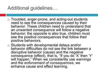 Additional guidelines…
 Troubled, anger-prone, and acting-out students
need to see the consequences caused by their
behavior. These children need to understand that
an unwanted consequence will follow a negative
behavior; the opposite is also true, children must
see the positive consequences that follow their
positive behaviors.
 Students with developmental delays and/or
behavior difficulties do not see the link between a
disruptive behavior (cause) and the negative
consequence (effect), that is, “If you do ‘X’ then ‘Y’
will happen.” When we consistently use warnings
and the enforcement of consequences, we
enhance cause and effect learning.
 