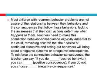  Most children with recurrent behavior problems are not
aware of the relationship between their behaviors and
the consequences that follow those behaviors, lacking
the awareness that their own actions determine what
happens to them. Teachers need to make this
connection behavior-consequence explicitly apparent to
the child, reminding children that their choice of
continued disruptive and acting-out behaviors will bring
about a negative outcome or a negative consequence.
To reinforce the connection behavior-consequence, the
teacher can say, “If you do _____ (desired behavior),
you can _____ (positive consequence); if you do not,
you choose _____ (negative consequence).”
 