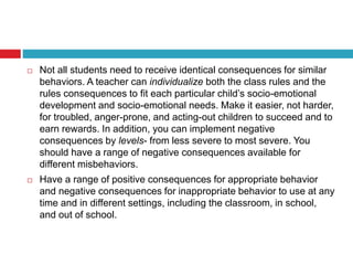  Not all students need to receive identical consequences for similar
behaviors. A teacher can individualize both the class rules and the
rules consequences to fit each particular child’s socio-emotional
development and socio-emotional needs. Make it easier, not harder,
for troubled, anger-prone, and acting-out children to succeed and to
earn rewards. In addition, you can implement negative
consequences by levels- from less severe to most severe. You
should have a range of negative consequences available for
different misbehaviors.
 Have a range of positive consequences for appropriate behavior
and negative consequences for inappropriate behavior to use at any
time and in different settings, including the classroom, in school,
and out of school.
 